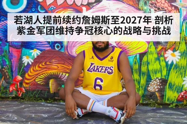 若湖人提前续约詹姆斯至2027年 剖析紫金军团维持争冠核心的战略与挑战