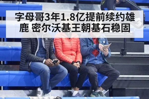 字母哥3年1.8亿提前续约雄鹿 密尔沃基王朝基石稳固